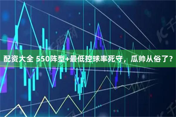 配资大全 550阵型+最低控球率死守，瓜帅从俗了？
