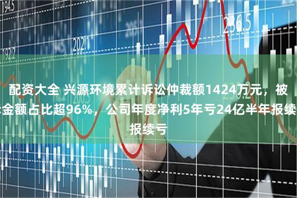 配资大全 兴源环境累计诉讼仲裁额1424万元，被诉金额占比超96%，公司年度净利5年亏24亿半年报续亏