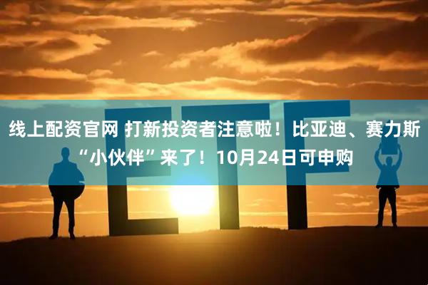线上配资官网 打新投资者注意啦！比亚迪、赛力斯“小伙伴”来了！10月24日可申购