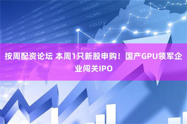 按周配资论坛 本周1只新股申购!国产GPU领军企业闯关IPO