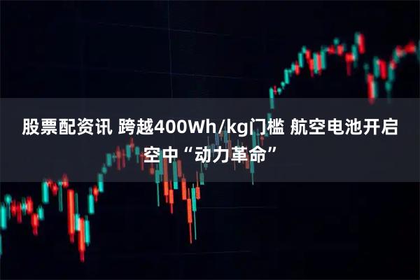 股票配资讯 跨越400Wh/kg门槛 航空电池开启空中“动力革命”