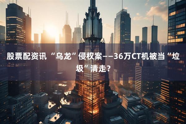 股票配资讯 “乌龙”侵权案——36万CT机被当“垃圾”清走？