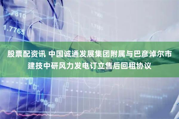 股票配资讯 中国诚通发展集团附属与巴彦淖尔市建技中研风力发电订立售后回租协议