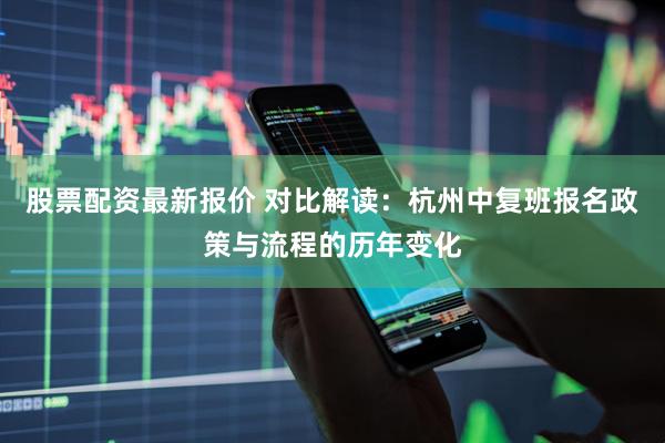 股票配资最新报价 对比解读：杭州中复班报名政策与流程的历年变化
