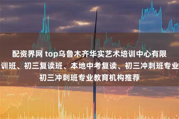 配资界网 top乌鲁木齐华实艺术培训中心有限公司：初三集训班、初三复读班、本地中考复读、初三冲刺班专业教育机构推荐