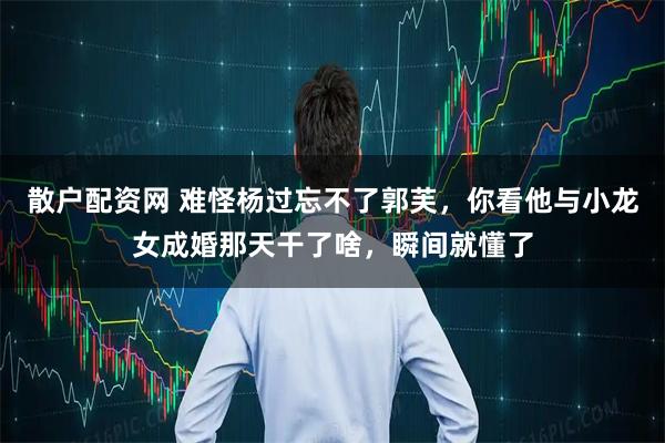 散户配资网 难怪杨过忘不了郭芙，你看他与小龙女成婚那天干了啥，瞬间就懂了