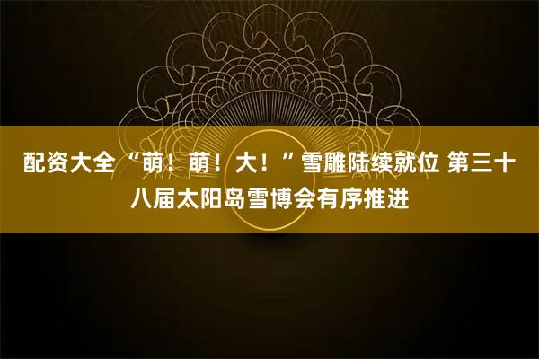 配资大全 “萌！萌！大！”雪雕陆续就位 第三十八届太阳岛雪博会有序推进