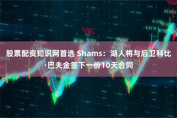 股票配资知识网首选 Shams：湖人将与后卫科比·巴夫金签下一份10天合同