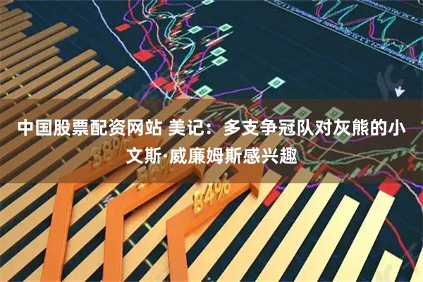 中国股票配资网站 美记：多支争冠队对灰熊的小文斯·威廉姆斯感兴趣