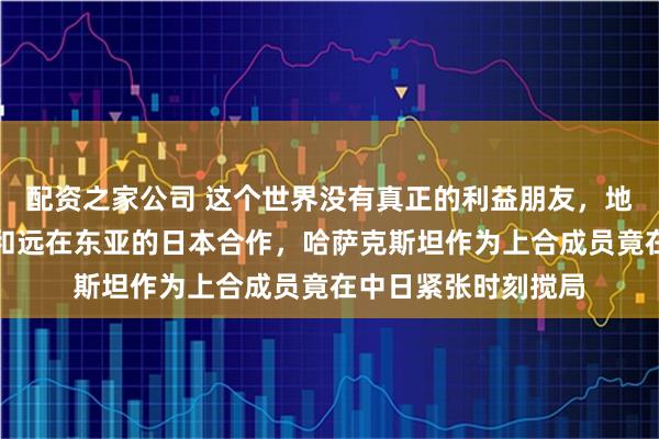 配资之家公司 这个世界没有真正的利益朋友，地处中亚的国家也要和远在东亚的日本合作，哈萨克斯坦作为上合成员竟在中日紧张时刻搅局