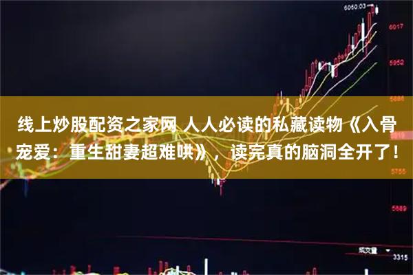 线上炒股配资之家网 人人必读的私藏读物《入骨宠爱：重生甜妻超难哄》，读完真的脑洞全开了！