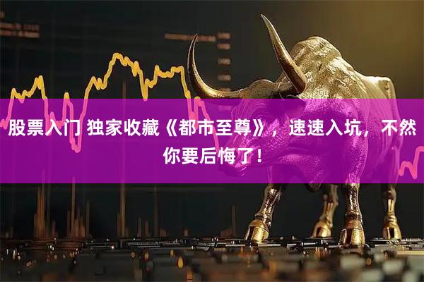 股票入门 独家收藏《都市至尊》，速速入坑，不然你要后悔了！