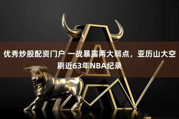 优秀炒股配资门户 一战暴露两大弱点，亚历山大空刷近63年NBA纪录