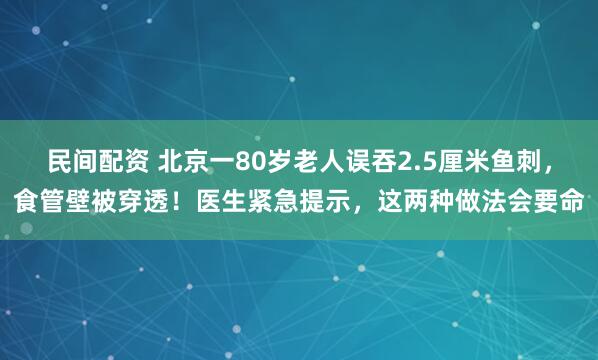 民间配资 北京一80岁老人误吞2.5厘米鱼刺，食管壁被穿透！医生紧急提示，这两种做法会要命