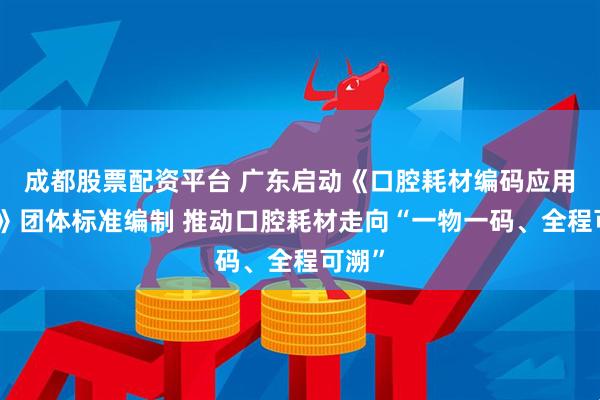 成都股票配资平台 广东启动《口腔耗材编码应用规范》团体标准编制 推动口腔耗材走向“一物一码、全程可溯”
