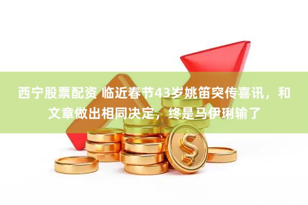 西宁股票配资 临近春节43岁姚笛突传喜讯，和文章做出相同决定，终是马伊琍输了