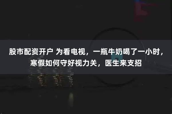 股市配资开户 为看电视，一瓶牛奶喝了一小时，寒假如何守好视力关，医生来支招