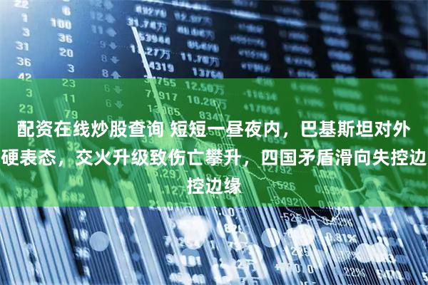 配资在线炒股查询 短短一昼夜内，巴基斯坦对外强硬表态，交火升级致伤亡攀升，四国矛盾滑向失控边缘