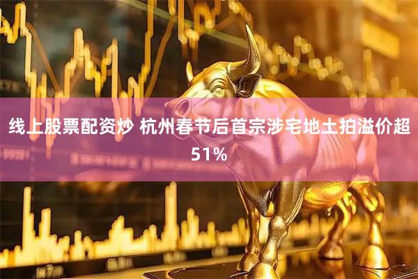 线上股票配资炒 杭州春节后首宗涉宅地土拍溢价超51%