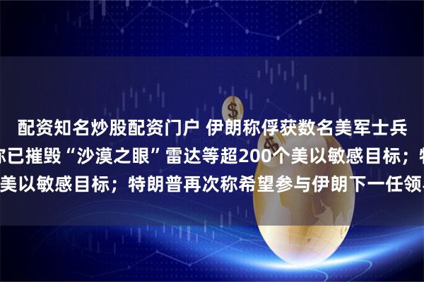 配资知名炒股配资门户 伊朗称俘获数名美军士兵，美方：谎言！伊朗称已摧毁“沙漠之眼”雷达等超200个美以敏感目标；特朗普再次称希望参与伊朗下一任领导人选择