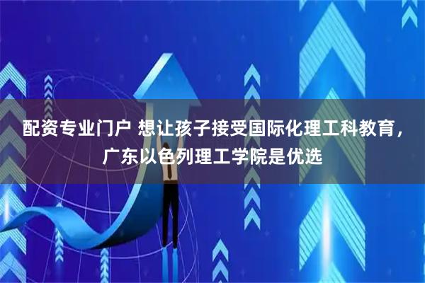 配资专业门户 想让孩子接受国际化理工科教育，广东以色列理工学院是优选