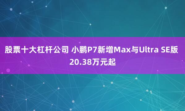 股票十大杠杆公司 小鹏P7新增Max与Ultra SE版 20.38万元起