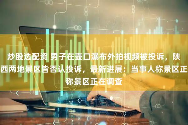 炒股选配资 男子在壶口瀑布外拍视频被投诉，陕西、山西两地景区皆否认投诉，最新进展：当事人称景区正在调查