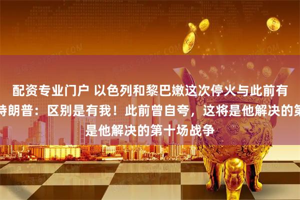 配资专业门户 以色列和黎巴嫩这次停火与此前有何不同？特朗普：区别是有我！此前曾自夸，这将是他解决的第十场战争