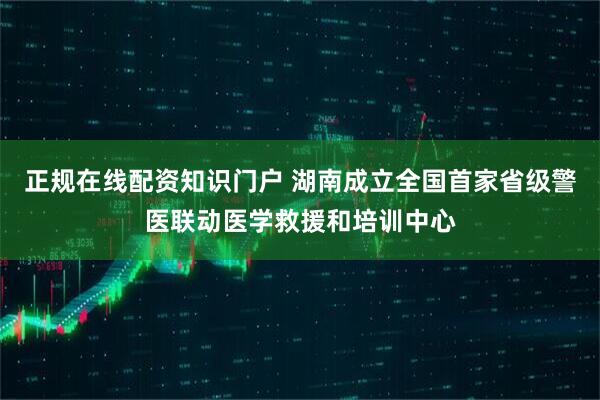 正规在线配资知识门户 湖南成立全国首家省级警医联动医学救援和培训中心