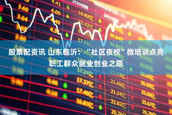 股票配资讯 山东临沂：“社区夜校”微培训点亮职工群众就业创业之路