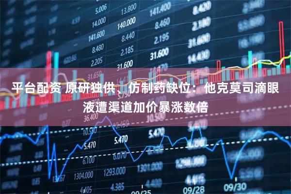 平台配资 原研独供、仿制药缺位：他克莫司滴眼液遭渠道加价暴涨数倍