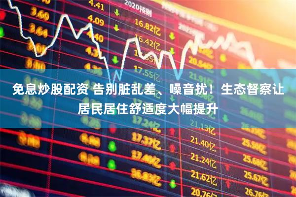 免息炒股配资 告别脏乱差、噪音扰！生态督察让居民居住舒适度大幅提升